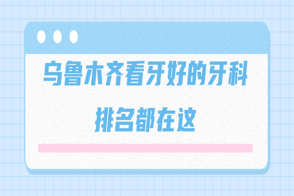 乌鲁木齐看牙好的牙科排名都在这，天山区和新市区都上榜了