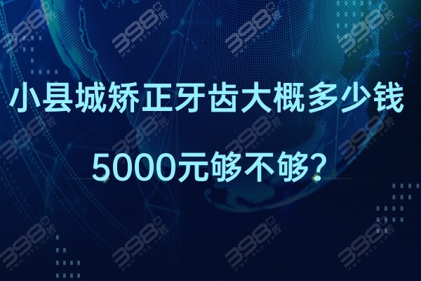 想知道小县城矫正牙齿大概多少钱?县城牙齿矫正5000够吗？一文详解